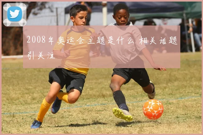 2008年奥运会主题是什么 相关话题引关注