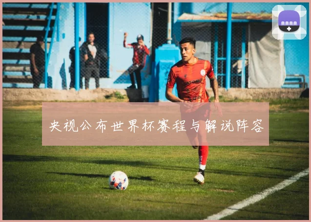 央视公布世界杯赛程与解说阵容
