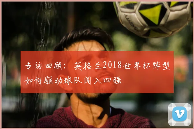 专访回顾:英格兰2018世界杯阵型如何驱动球队闯入四强