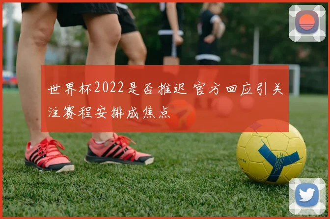 世界杯2022是否推迟 官方回应引关注赛程安排成焦点
