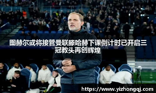 图赫尔或将接管曼联滕哈赫下课倒计时已开启三冠教头再创辉煌