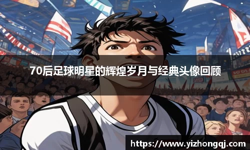 70后足球明星的辉煌岁月与经典头像回顾